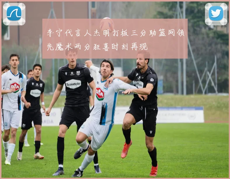 李宁代言人杰明打板三分助篮网领先魔术两分狂喜时刻再现