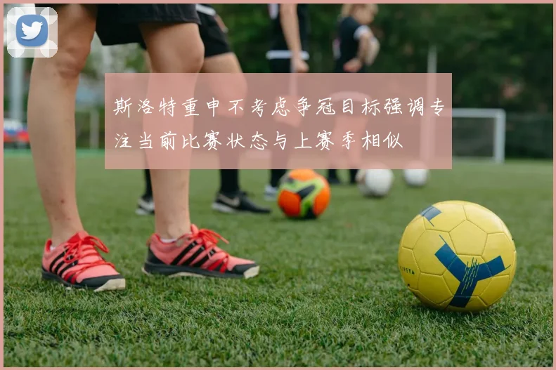 斯洛特重申不考虑争冠目标强调专注当前比赛状态与上赛季相似