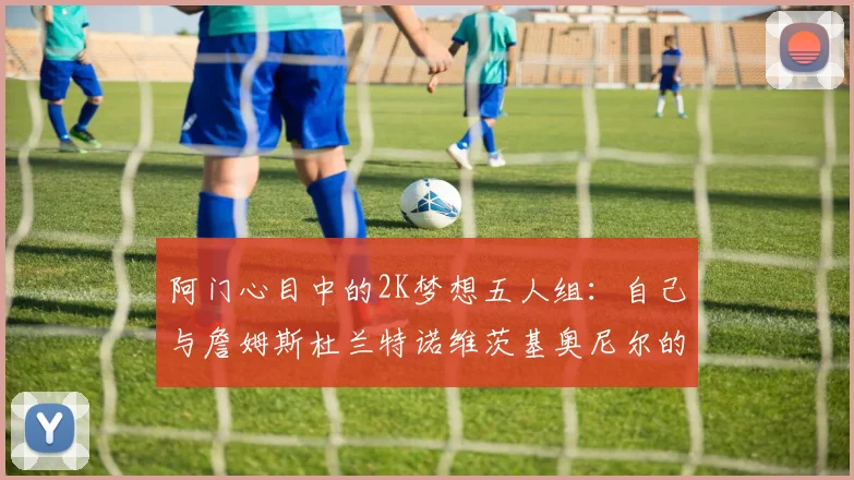 阿门心目中的2K梦想五人组：自己与詹姆斯杜兰特诺维茨基奥尼尔的传奇组合