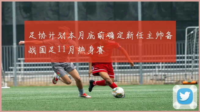 足协计划本月底前确定新任主帅备战国足11月热身赛