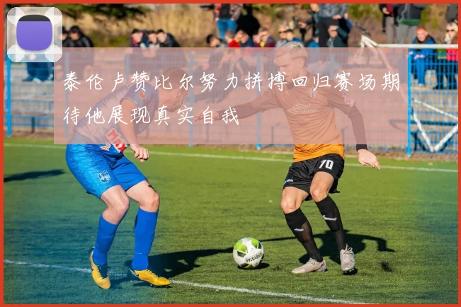 泰伦卢赞比尔努力拼搏回归赛场期待他展现真实自我