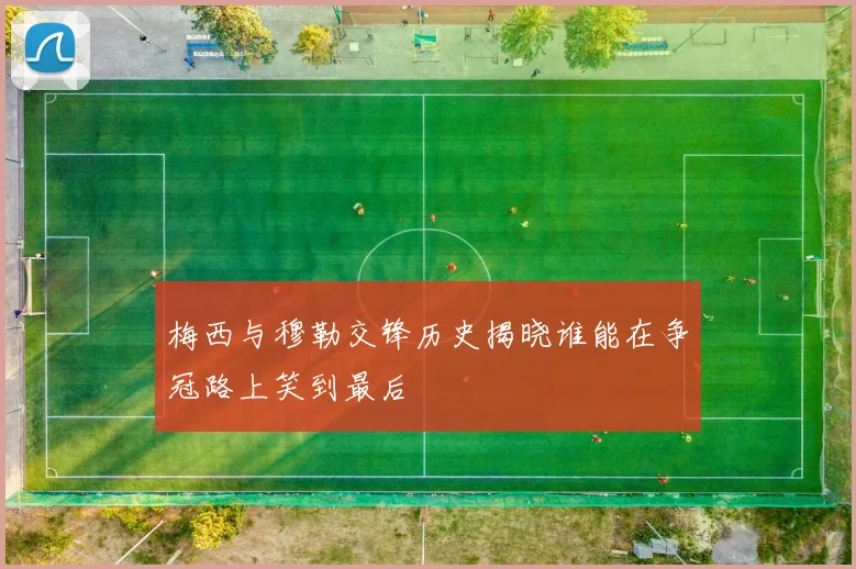 梅西与穆勒交锋历史揭晓谁能在争冠路上笑到最后