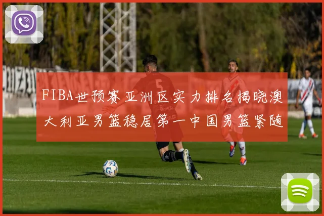 FIBA世预赛亚洲区实力排名揭晓澳大利亚男篮稳居第一中国男篮紧随其后位列第三