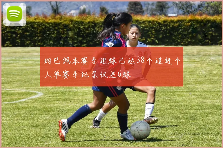 姆巴佩本赛季进球已达38个追赶个人单赛季纪录仅差6球