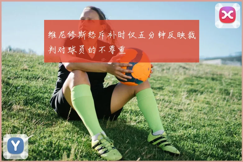 维尼修斯怒斥补时仅五分钟反映裁判对球员的不尊重