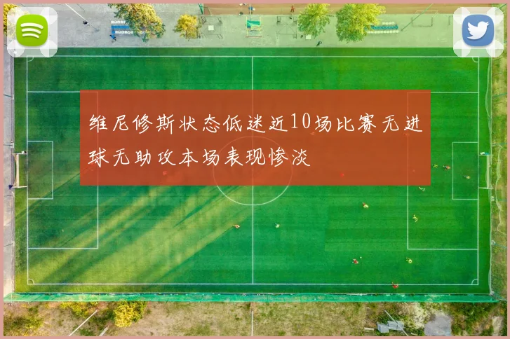 维尼修斯状态低迷近10场比赛无进球无助攻本场表现惨淡
