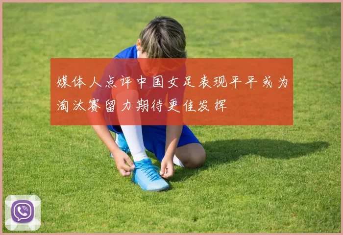媒体人点评中国女足表现平平或为淘汰赛留力期待更佳发挥