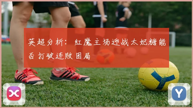 英超分析：红魔主场迎战太妃糖能否打破连败困局