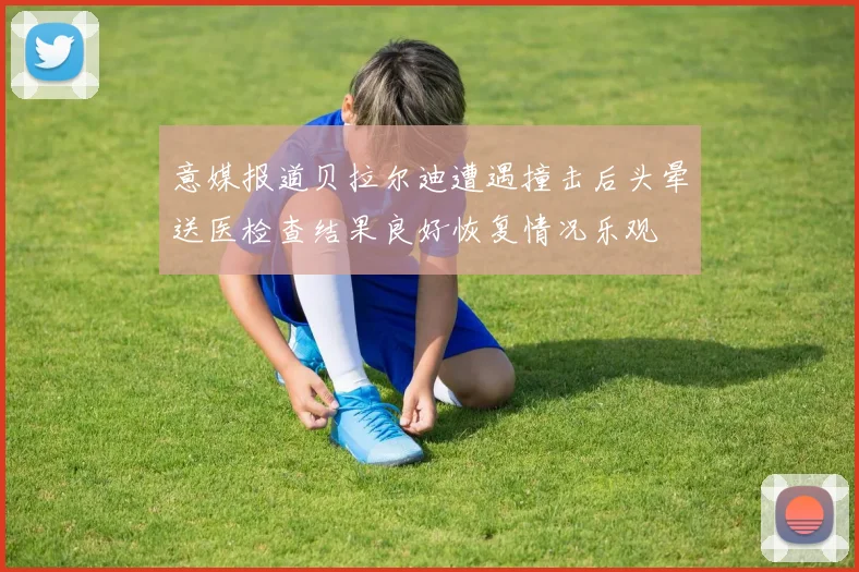 意媒报道贝拉尔迪遭遇撞击后头晕送医检查结果良好恢复情况乐观
