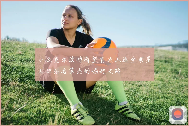 小迈克尔波特有望首次入选全明星东部排名第九的崛起之路