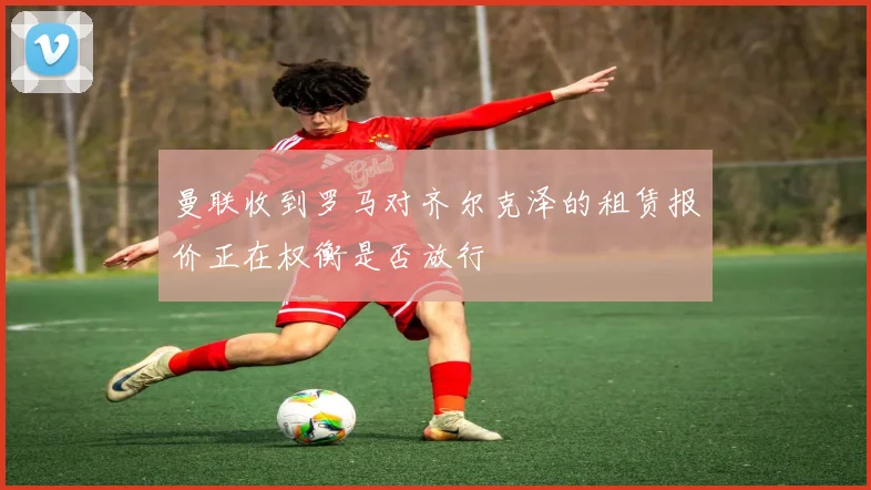 曼联收到罗马对齐尔克泽的租赁报价正在权衡是否放行
