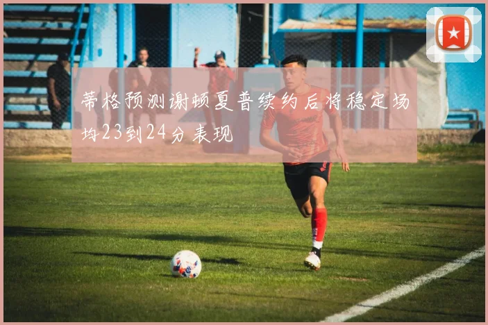 蒂格预测谢顿夏普续约后将稳定场均23到24分表现
