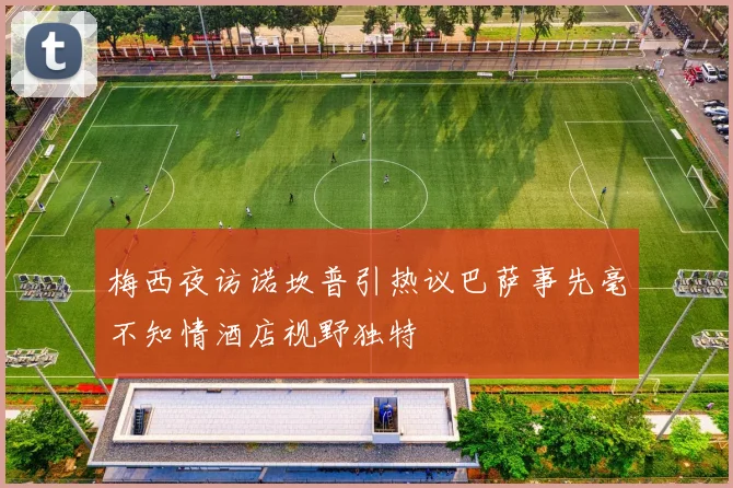梅西夜访诺坎普引热议巴萨事先毫不知情酒店视野独特