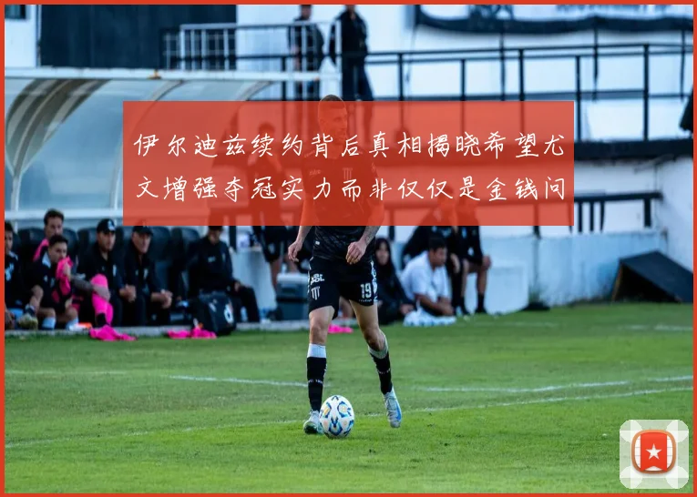 伊尔迪兹续约背后真相揭晓希望尤文增强夺冠实力而非仅仅是金钱问题