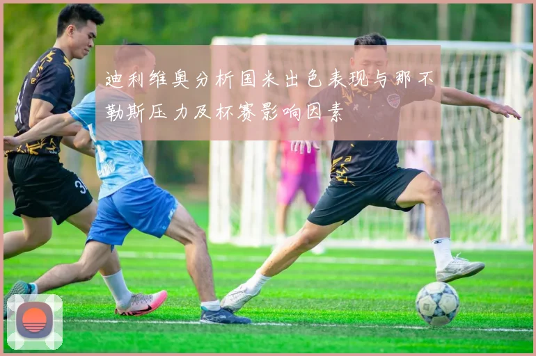 迪利维奥分析国米出色表现与那不勒斯压力及杯赛影响因素