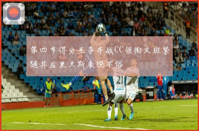 第四节得分王争夺战CC领衔文班紧随其后里夫斯表现不俗